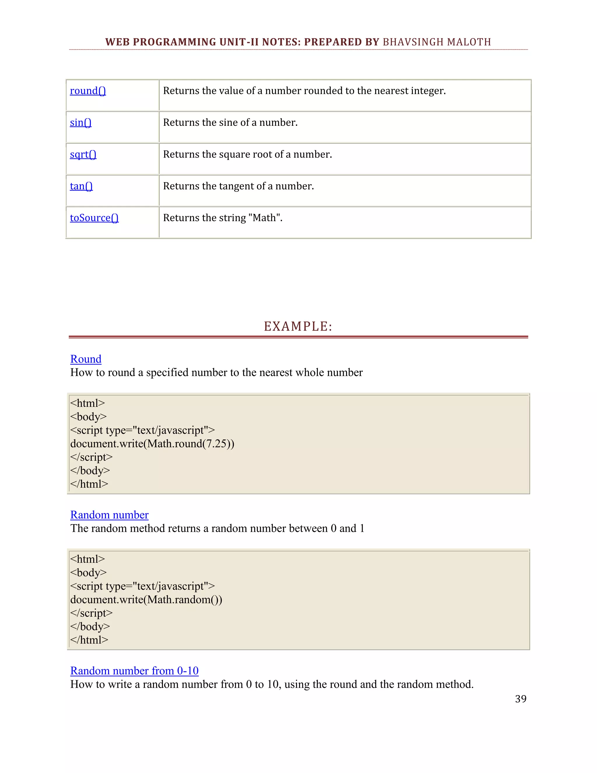 WEB PROGRAMMING UNIT-II NOTES: PREPARED BY BHAVSINGH MALOTH round() Returns the value of a number rounded to the nearest integer. sin() Returns the sine of a number. sqrt() Returns the square root of a number. tan() Returns the tangent of a number. toSource() Returns the string "Math". EXAMPLE: Round How to round a specified number to the nearest whole number <html> <body> <script type="text/javascript"> document.write(Math.round(7.25)) </script> </body> </html> Random number The random method returns a random number between 0 and 1 <html> <body> <script type="text/javascript"> document.write(Math.random()) </script> </body> </html> Random number from 0-10 How to write a random number from 0 to 10, using the round and the random method. 39 