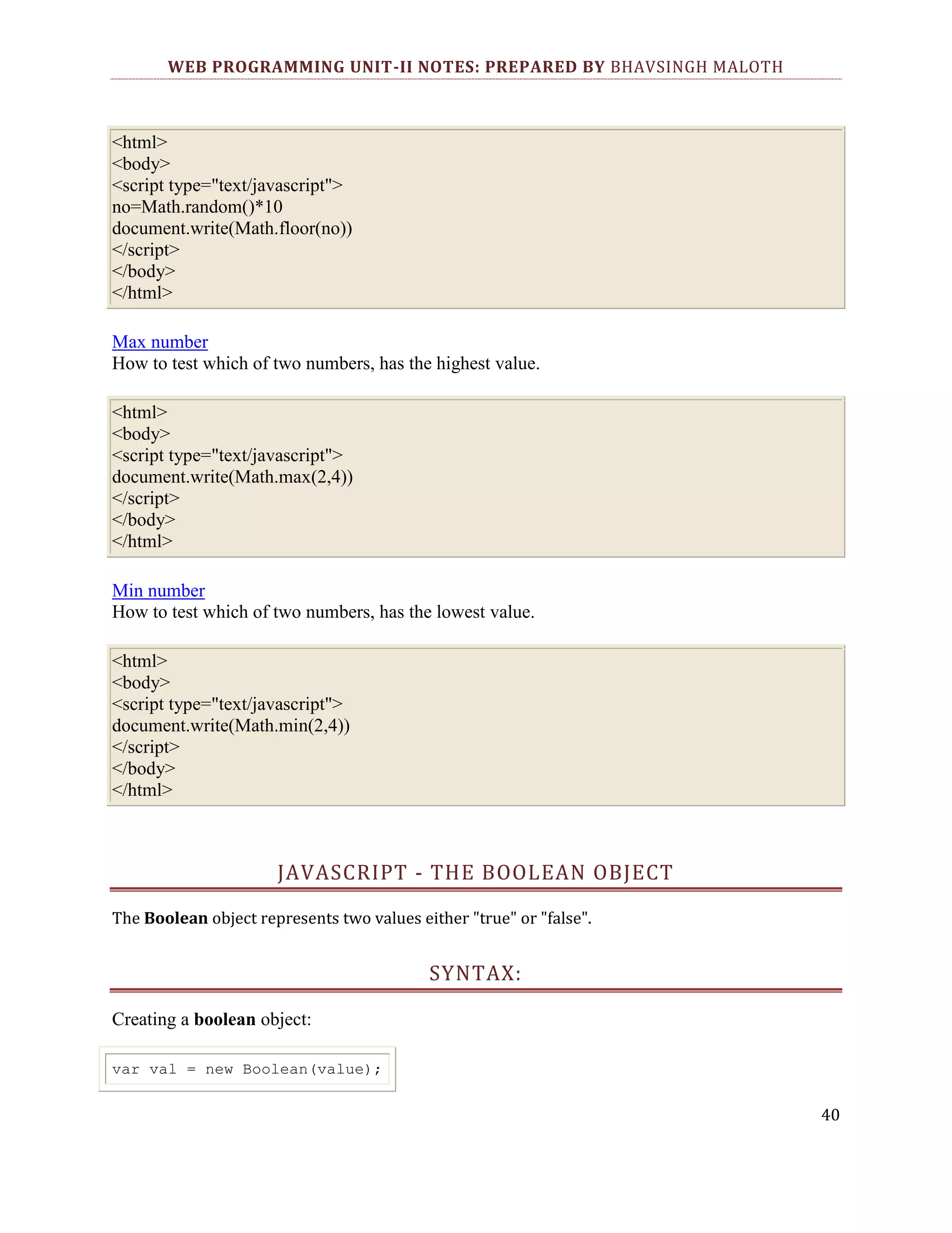 WEB PROGRAMMING UNIT-II NOTES: PREPARED BY BHAVSINGH MALOTH <html> <body> <script type="text/javascript"> no=Math.random()*10 document.write(Math.floor(no)) </script> </body> </html> Max number How to test which of two numbers, has the highest value. <html> <body> <script type="text/javascript"> document.write(Math.max(2,4)) </script> </body> </html> Min number How to test which of two numbers, has the lowest value. <html> <body> <script type="text/javascript"> document.write(Math.min(2,4)) </script> </body> </html> JAVASCRIPT - THE BOOLEAN OBJECT The Boolean object represents two values either "true" or "false". SYNTAX: Creating a boolean object: var val = new Boolean(value); 40 