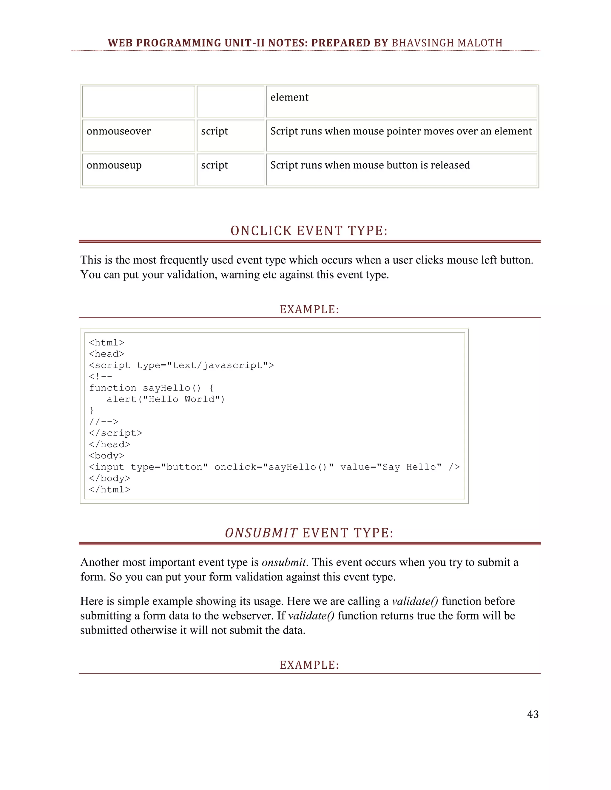 WEB PROGRAMMING UNIT-II NOTES: PREPARED BY BHAVSINGH MALOTH element onmouseover script Script runs when mouse pointer moves over an element onmouseup script Script runs when mouse button is released ONCLICK EVENT TYPE: This is the most frequently used event type which occurs when a user clicks mouse left button. You can put your validation, warning etc against this event type. EXAMPLE: <html> <head> <script type="text/javascript"> <!-function sayHello() { alert("Hello World") } //--> </script> </head> <body> <input type="button" onclick="sayHello()" value="Say Hello" /> </body> </html> ONSUBMIT EVENT TYPE: Another most important event type is onsubmit. This event occurs when you try to submit a form. So you can put your form validation against this event type. Here is simple example showing its usage. Here we are calling a validate() function before submitting a form data to the webserver. If validate() function returns true the form will be submitted otherwise it will not submit the data. EXAMPLE: 43 