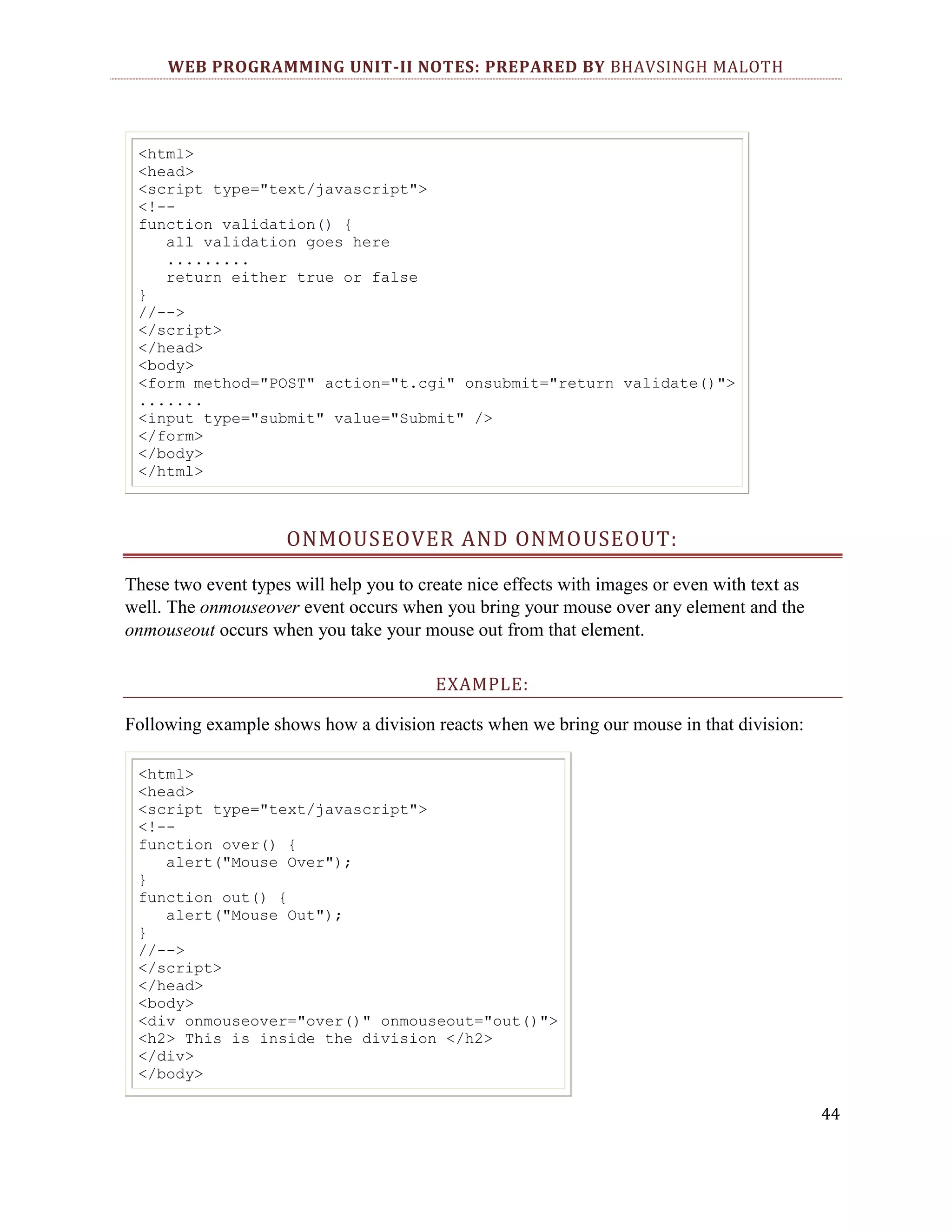WEB PROGRAMMING UNIT-II NOTES: PREPARED BY BHAVSINGH MALOTH <html> <head> <script type="text/javascript"> <!-function validation() { all validation goes here ......... return either true or false } //--> </script> </head> <body> <form method="POST" action="t.cgi" onsubmit="return validate()"> ....... <input type="submit" value="Submit" /> </form> </body> </html> ONMOUSEOVER AND ONMOUSEOUT: These two event types will help you to create nice effects with images or even with text as well. The onmouseover event occurs when you bring your mouse over any element and the onmouseout occurs when you take your mouse out from that element. EXAMPLE: Following example shows how a division reacts when we bring our mouse in that division: <html> <head> <script type="text/javascript"> <!-function over() { alert("Mouse Over"); } function out() { alert("Mouse Out"); } //--> </script> </head> <body> <div onmouseover="over()" onmouseout="out()"> <h2> This is inside the division </h2> </div> </body> 44 