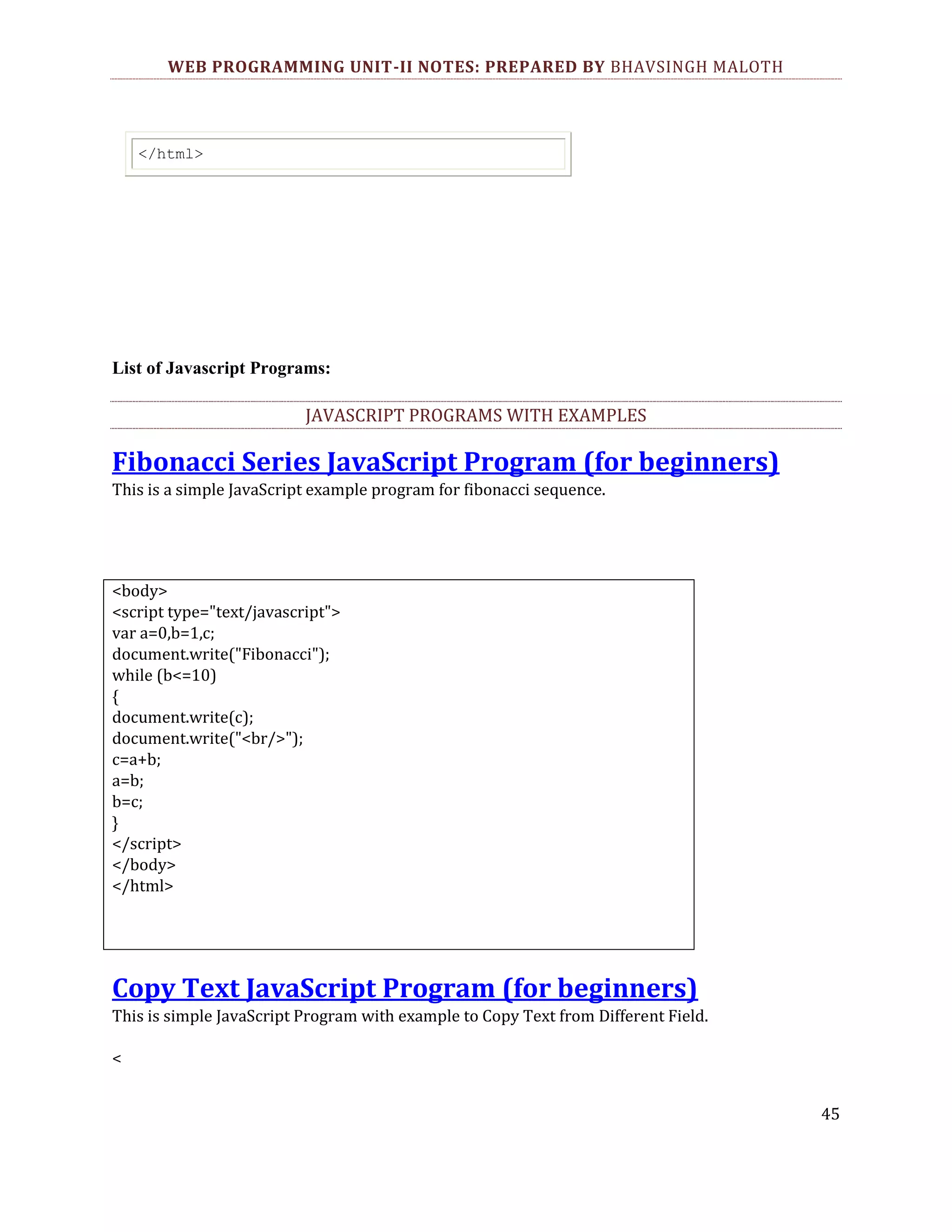 WEB PROGRAMMING UNIT-II NOTES: PREPARED BY BHAVSINGH MALOTH </html> List of Javascript Programs: JAVASCRIPT PROGRAMS WITH EXAMPLES Fibonacci Series JavaScript Program (for beginners) This is a simple JavaScript example program for fibonacci sequence. <body> <script type="text/javascript"> var a=0,b=1,c; document.write("Fibonacci"); while (b<=10) { document.write(c); document.write("<br/>"); c=a+b; a=b; b=c; } </script> </body> </html> Copy Text JavaScript Program (for beginners) This is simple JavaScript Program with example to Copy Text from Different Field. < 45 