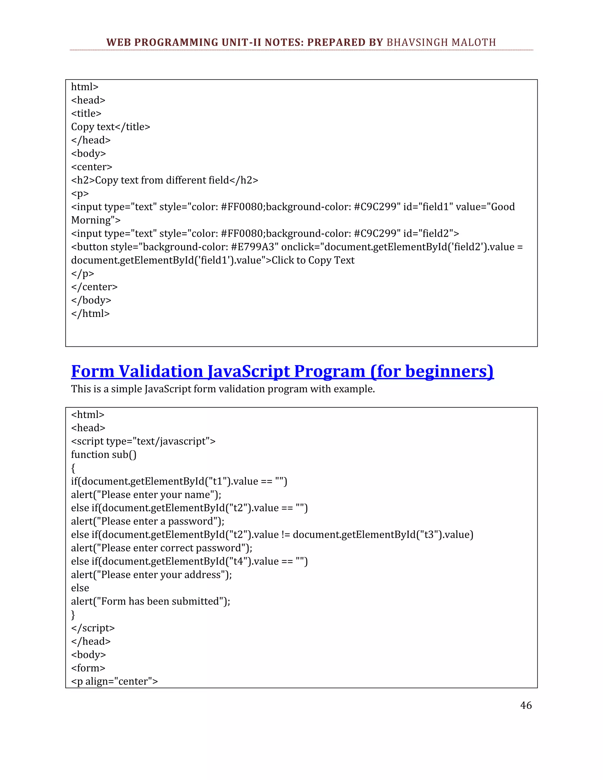 WEB PROGRAMMING UNIT-II NOTES: PREPARED BY BHAVSINGH MALOTH html> <head> <title> Copy text</title> </head> <body> <center> <h2>Copy text from different field</h2> <p> <input type="text" style="color: #FF0080;background-color: #C9C299" id="field1" value="Good Morning"> <input type="text" style="color: #FF0080;background-color: #C9C299" id="field2"> <button style="background-color: #E799A3" onclick="document.getElementById('field2').value = document.getElementById('field1').value">Click to Copy Text </p> </center> </body> </html> Form Validation JavaScript Program (for beginners) This is a simple JavaScript form validation program with example. <html> <head> <script type="text/javascript"> function sub() { if(document.getElementById("t1").value == "") alert("Please enter your name"); else if(document.getElementById("t2").value == "") alert("Please enter a password"); else if(document.getElementById("t2").value != document.getElementById("t3").value) alert("Please enter correct password"); else if(document.getElementById("t4").value == "") alert("Please enter your address"); else alert("Form has been submitted"); } </script> </head> <body> <form> <p align="center"> 46 