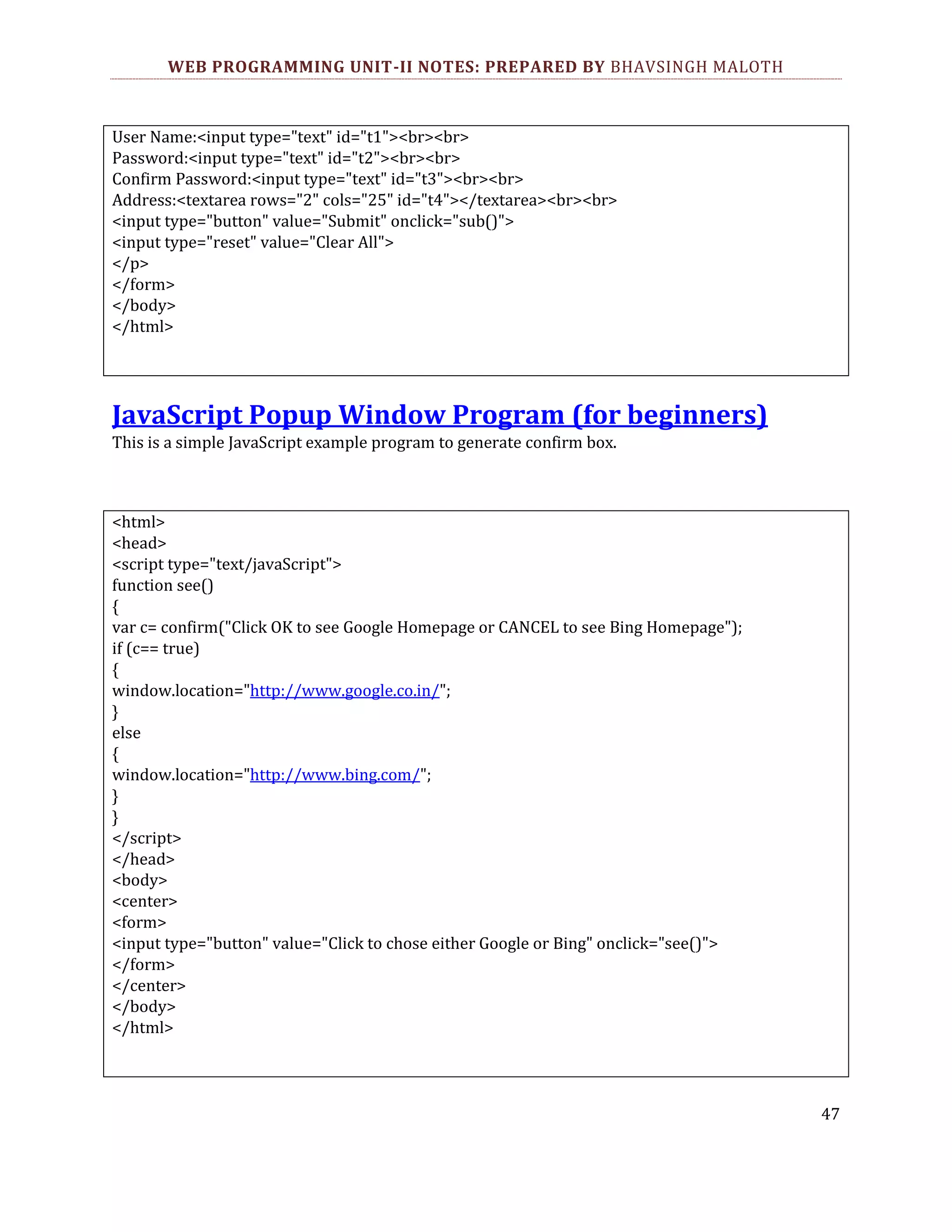 WEB PROGRAMMING UNIT-II NOTES: PREPARED BY BHAVSINGH MALOTH User Name:<input type="text" id="t1"><br><br> Password:<input type="text" id="t2"><br><br> Confirm Password:<input type="text" id="t3"><br><br> Address:<textarea rows="2" cols="25" id="t4"></textarea><br><br> <input type="button" value="Submit" onclick="sub()"> <input type="reset" value="Clear All"> </p> </form> </body> </html> JavaScript Popup Window Program (for beginners) This is a simple JavaScript example program to generate confirm box. <html> <head> <script type="text/javaScript"> function see() { var c= confirm("Click OK to see Google Homepage or CANCEL to see Bing Homepage"); if (c== true) { window.location="http://www.google.co.in/"; } else { window.location="http://www.bing.com/"; } } </script> </head> <body> <center> <form> <input type="button" value="Click to chose either Google or Bing" onclick="see()"> </form> </center> </body> </html> 47 