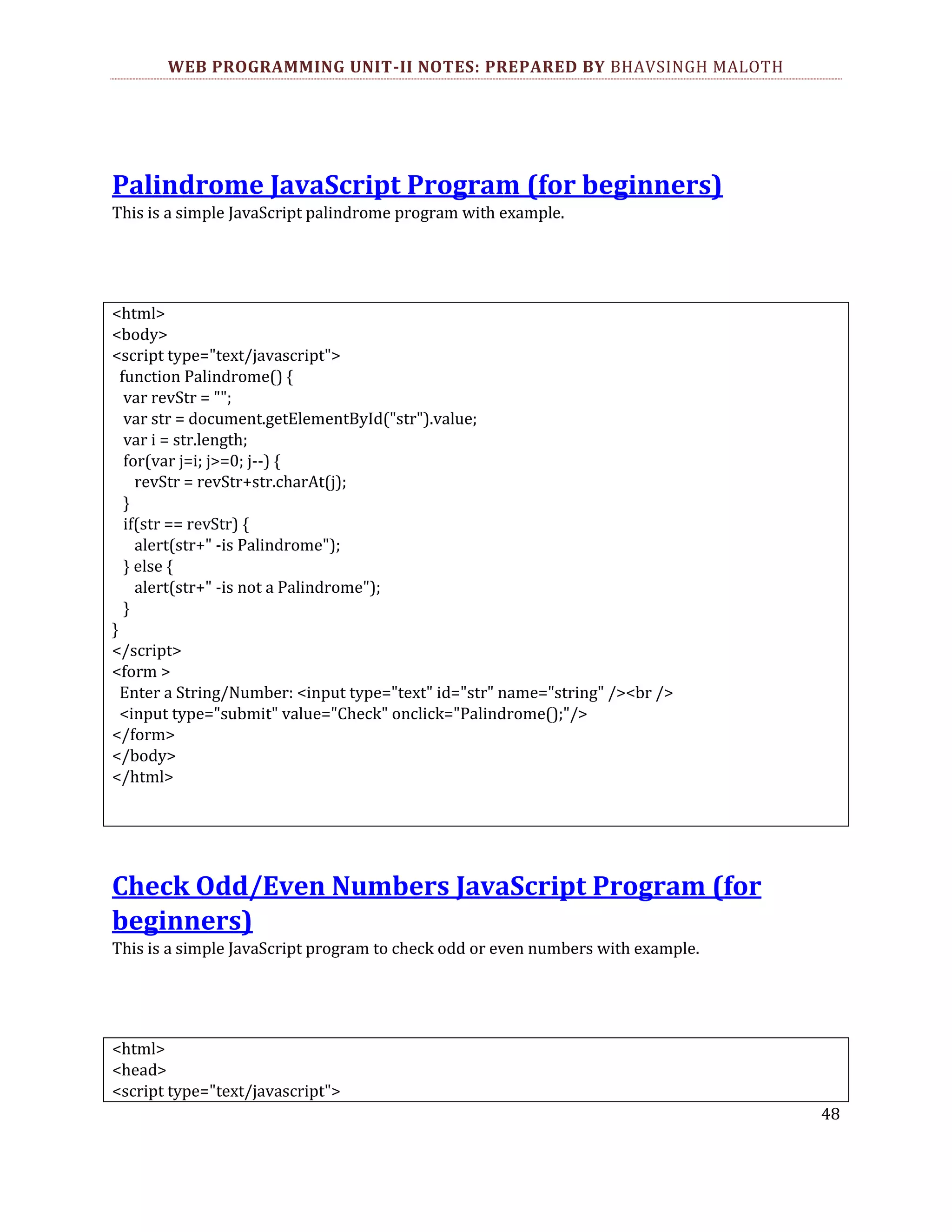 WEB PROGRAMMING UNIT-II NOTES: PREPARED BY BHAVSINGH MALOTH Palindrome JavaScript Program (for beginners) This is a simple JavaScript palindrome program with example. <html> <body> <script type="text/javascript"> function Palindrome() { var revStr = ""; var str = document.getElementById("str").value; var i = str.length; for(var j=i; j>=0; j--) { revStr = revStr+str.charAt(j); } if(str == revStr) { alert(str+" -is Palindrome"); } else { alert(str+" -is not a Palindrome"); } } </script> <form > Enter a String/Number: <input type="text" id="str" name="string" /><br /> <input type="submit" value="Check" onclick="Palindrome();"/> </form> </body> </html> Check Odd/Even Numbers JavaScript Program (for beginners) This is a simple JavaScript program to check odd or even numbers with example. <html> <head> <script type="text/javascript"> 48 