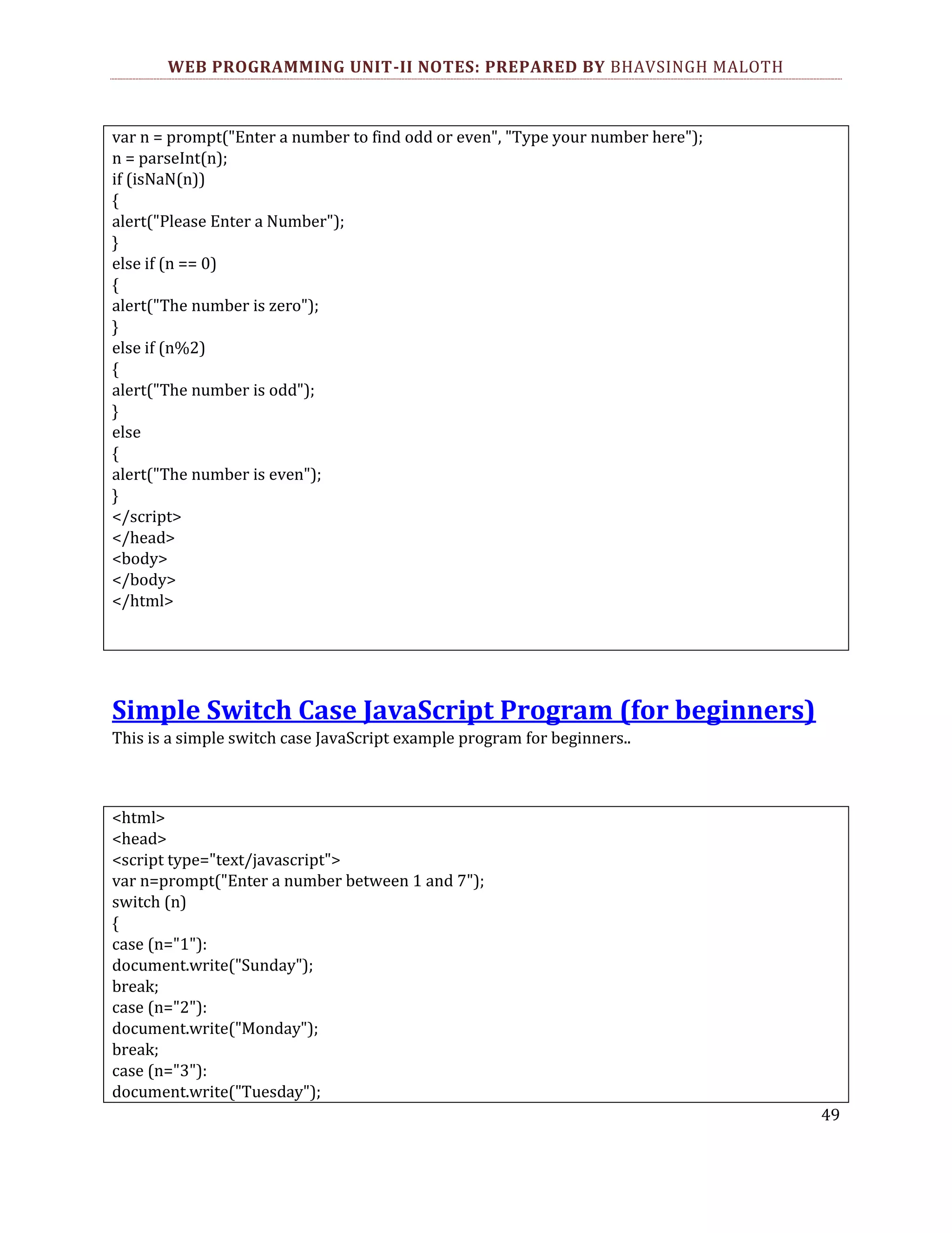 WEB PROGRAMMING UNIT-II NOTES: PREPARED BY BHAVSINGH MALOTH var n = prompt("Enter a number to find odd or even", "Type your number here"); n = parseInt(n); if (isNaN(n)) { alert("Please Enter a Number"); } else if (n == 0) { alert("The number is zero"); } else if (n%2) { alert("The number is odd"); } else { alert("The number is even"); } </script> </head> <body> </body> </html> Simple Switch Case JavaScript Program (for beginners) This is a simple switch case JavaScript example program for beginners.. <html> <head> <script type="text/javascript"> var n=prompt("Enter a number between 1 and 7"); switch (n) { case (n="1"): document.write("Sunday"); break; case (n="2"): document.write("Monday"); break; case (n="3"): document.write("Tuesday"); 49 