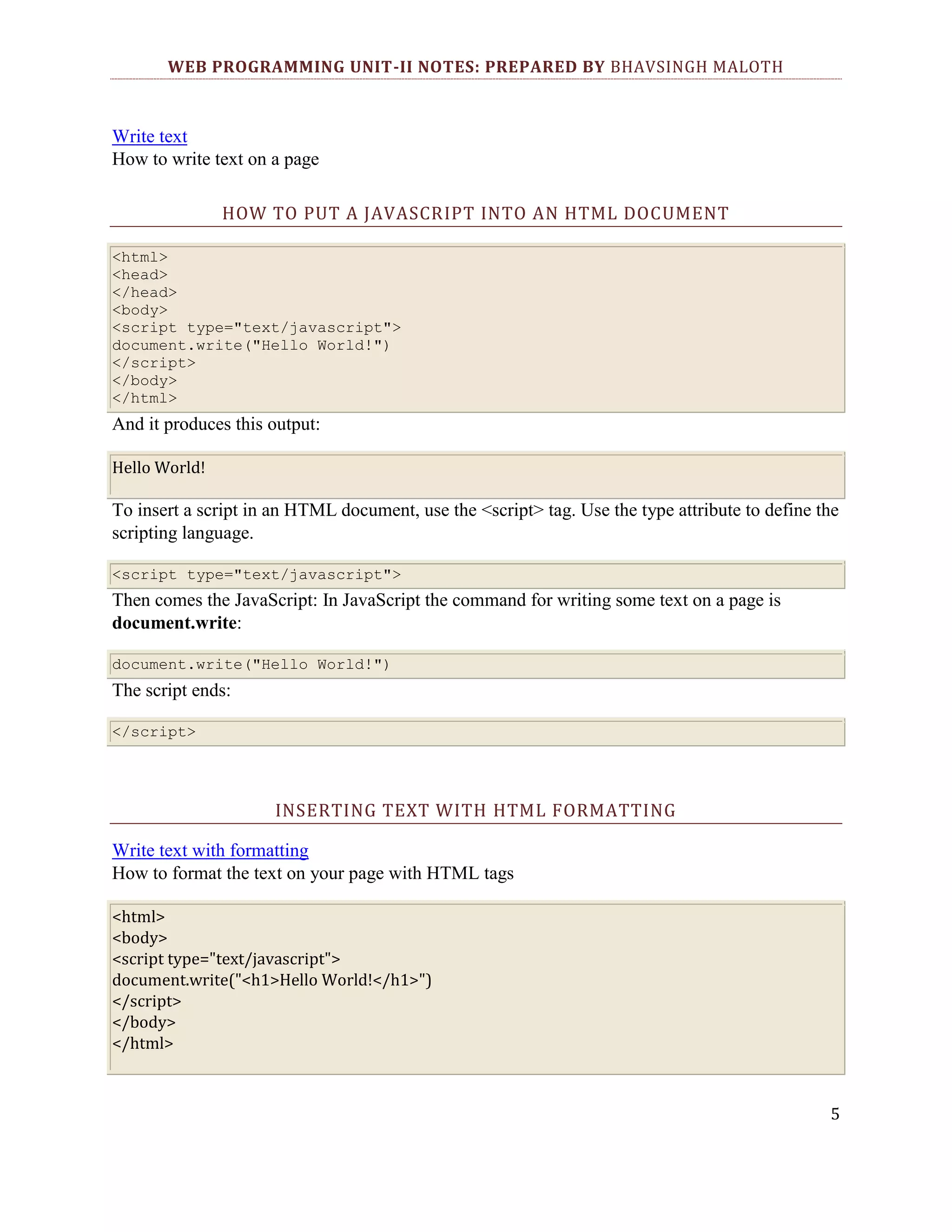 WEB PROGRAMMING UNIT-II NOTES: PREPARED BY BHAVSINGH MALOTH Write text How to write text on a page HOW TO PUT A JAVASCRIPT INTO AN HTML DOCUMENT <html> <head> </head> <body> <script type="text/javascript"> document.write("Hello World!") </script> </body> </html> And it produces this output: Hello World! To insert a script in an HTML document, use the <script> tag. Use the type attribute to define the scripting language. <script type="text/javascript"> Then comes the JavaScript: In JavaScript the command for writing some text on a page is document.write: document.write("Hello World!") The script ends: </script> INSERTING TEXT WITH HTML FORMATTING Write text with formatting How to format the text on your page with HTML tags <html> <body> <script type="text/javascript"> document.write("<h1>Hello World!</h1>") </script> </body> </html> 5 
