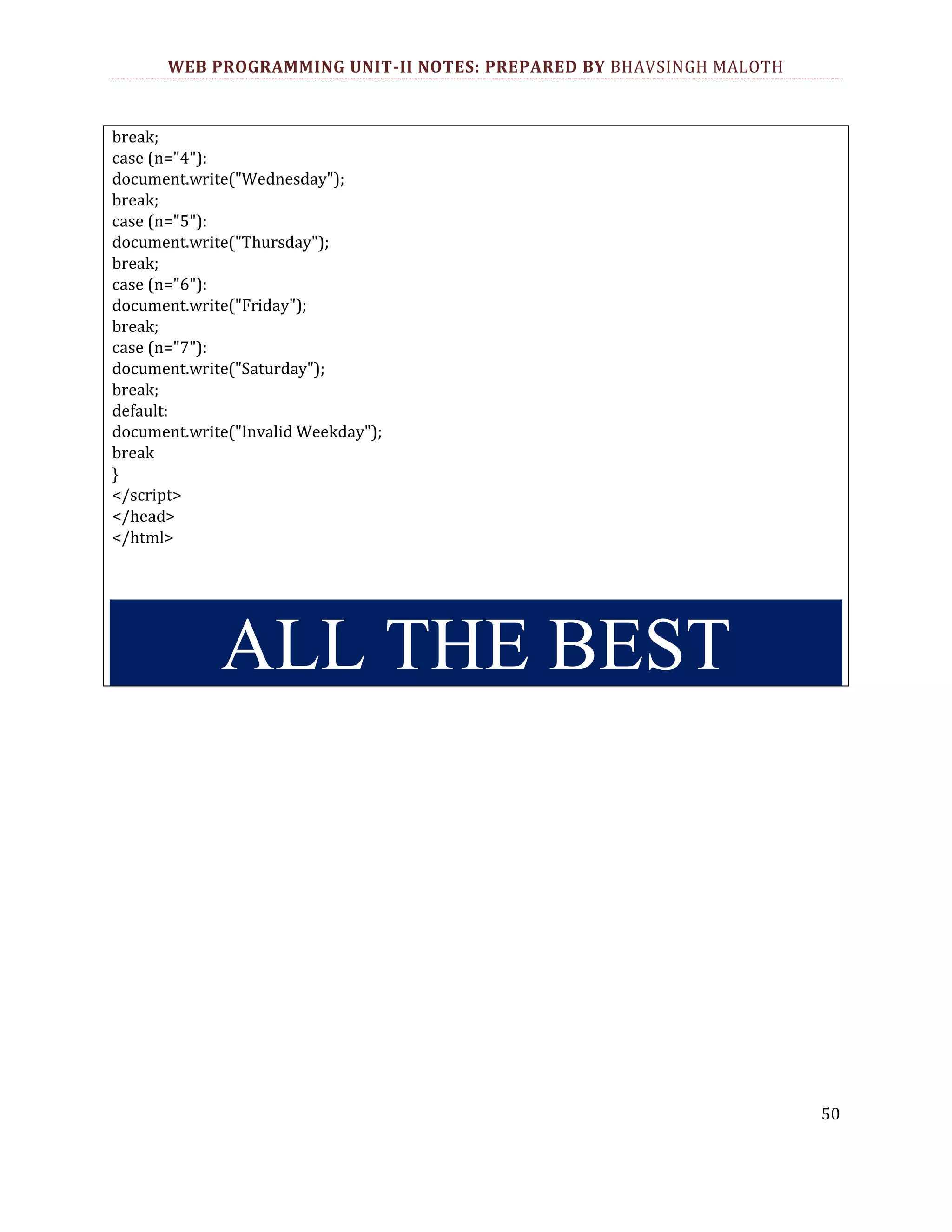 WEB PROGRAMMING UNIT-II NOTES: PREPARED BY BHAVSINGH MALOTH break; case (n="4"): document.write("Wednesday"); break; case (n="5"): document.write("Thursday"); break; case (n="6"): document.write("Friday"); break; case (n="7"): document.write("Saturday"); break; default: document.write("Invalid Weekday"); break } </script> </head> </html> ALL THE BEST 50 
