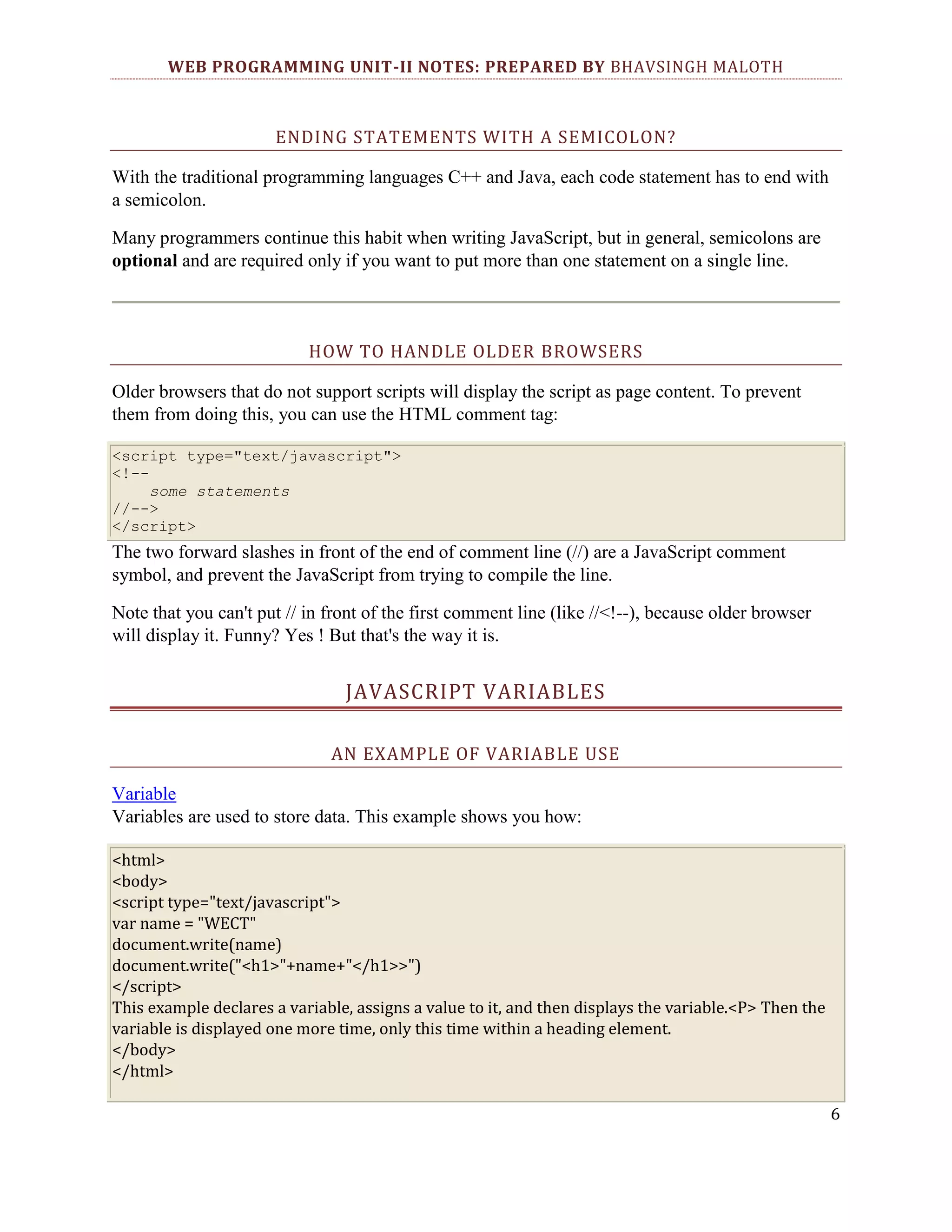 WEB PROGRAMMING UNIT-II NOTES: PREPARED BY BHAVSINGH MALOTH ENDING STATEMENTS WITH A SEMICOLON? With the traditional programming languages C++ and Java, each code statement has to end with a semicolon. Many programmers continue this habit when writing JavaScript, but in general, semicolons are optional and are required only if you want to put more than one statement on a single line. HOW TO HANDLE OLDER BROWSERS Older browsers that do not support scripts will display the script as page content. To prevent them from doing this, you can use the HTML comment tag: <script type="text/javascript"> <!-some statements //--> </script> The two forward slashes in front of the end of comment line (//) are a JavaScript comment symbol, and prevent the JavaScript from trying to compile the line. Note that you can't put // in front of the first comment line (like //<!--), because older browser will display it. Funny? Yes ! But that's the way it is. JAVASCRIPT VARIABLES AN EXAMPLE OF VARIABLE USE Variable Variables are used to store data. This example shows you how: <html> <body> <script type="text/javascript"> var name = "WECT" document.write(name) document.write("<h1>"+name+"</h1>>") </script> This example declares a variable, assigns a value to it, and then displays the variable.<P> Then the variable is displayed one more time, only this time within a heading element. </body> </html> 6 