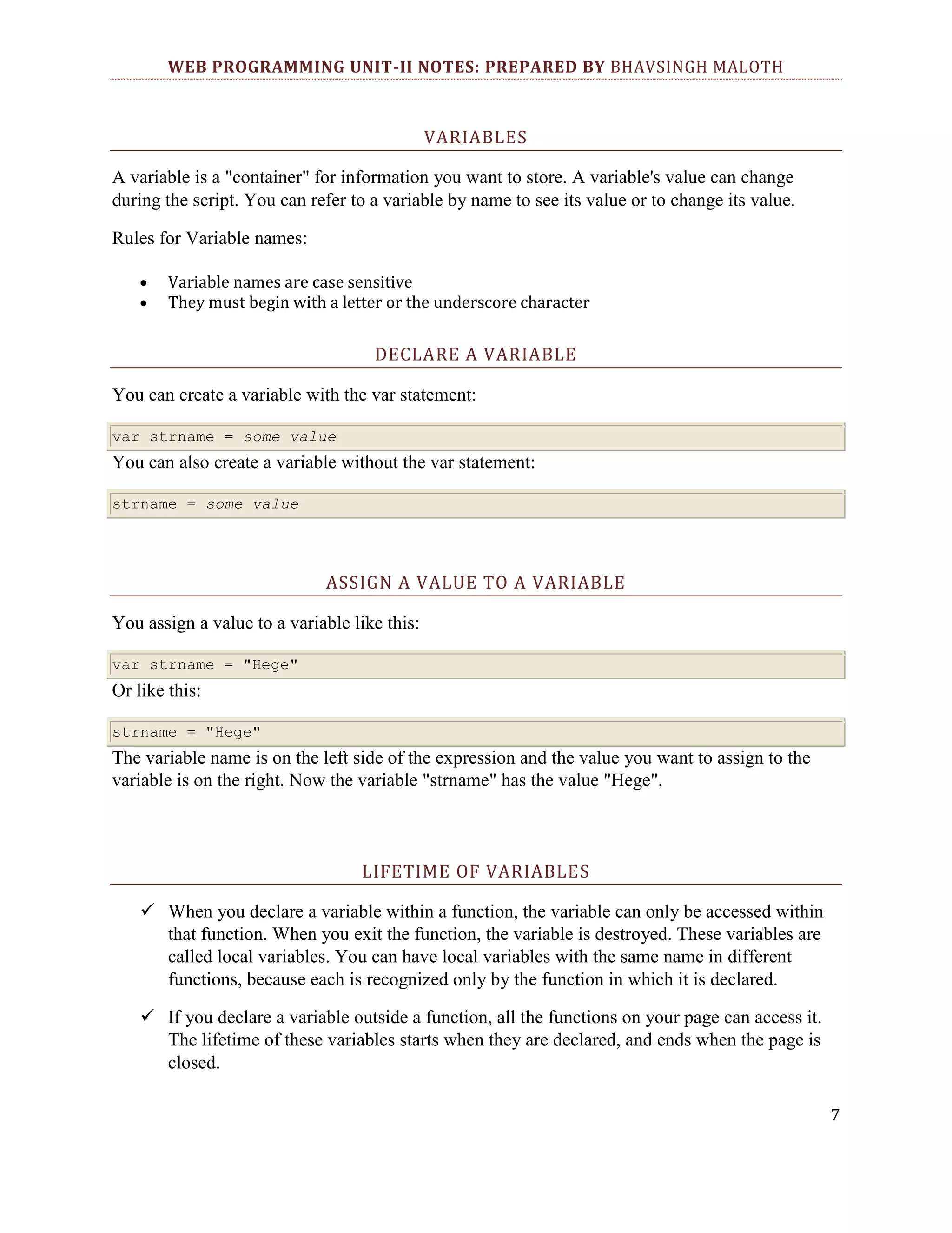 WEB PROGRAMMING UNIT-II NOTES: PREPARED BY BHAVSINGH MALOTH VARIABLES A variable is a "container" for information you want to store. A variable's value can change during the script. You can refer to a variable by name to see its value or to change its value. Rules for Variable names: Variable names are case sensitive They must begin with a letter or the underscore character DECLARE A VARIABLE You can create a variable with the var statement: var strname = some value You can also create a variable without the var statement: strname = some value ASSIGN A VALUE TO A VARIABLE You assign a value to a variable like this: var strname = "Hege" Or like this: strname = "Hege" The variable name is on the left side of the expression and the value you want to assign to the variable is on the right. Now the variable "strname" has the value "Hege". LIFETIME OF VARIABLES  When you declare a variable within a function, the variable can only be accessed within that function. When you exit the function, the variable is destroyed. These variables are called local variables. You can have local variables with the same name in different functions, because each is recognized only by the function in which it is declared.  If you declare a variable outside a function, all the functions on your page can access it. The lifetime of these variables starts when they are declared, and ends when the page is closed. 7 