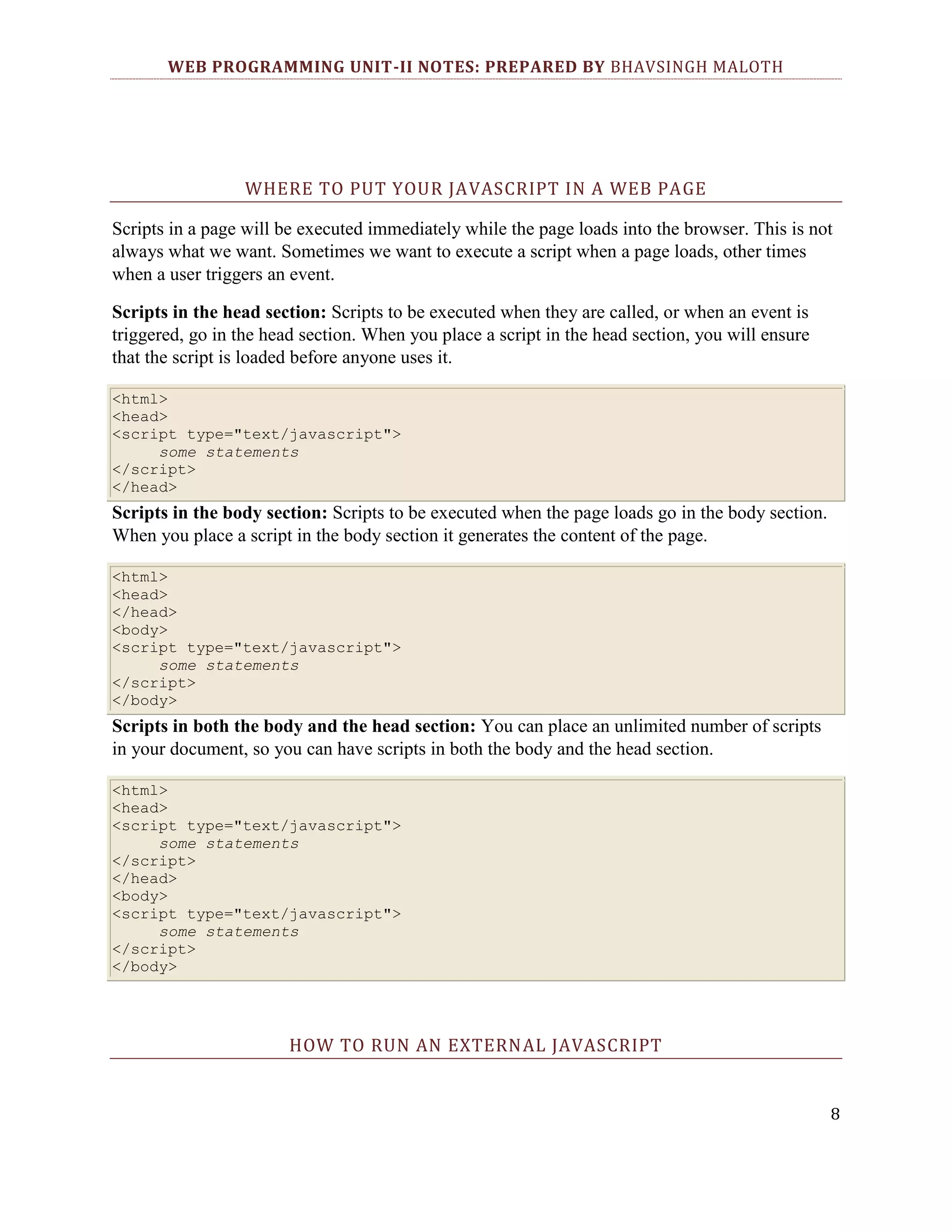 WEB PROGRAMMING UNIT-II NOTES: PREPARED BY BHAVSINGH MALOTH WHERE TO PUT YOUR JAVASCRIPT IN A WEB PAGE Scripts in a page will be executed immediately while the page loads into the browser. This is not always what we want. Sometimes we want to execute a script when a page loads, other times when a user triggers an event. Scripts in the head section: Scripts to be executed when they are called, or when an event is triggered, go in the head section. When you place a script in the head section, you will ensure that the script is loaded before anyone uses it. <html> <head> <script type="text/javascript"> some statements </script> </head> Scripts in the body section: Scripts to be executed when the page loads go in the body section. When you place a script in the body section it generates the content of the page. <html> <head> </head> <body> <script type="text/javascript"> some statements </script> </body> Scripts in both the body and the head section: You can place an unlimited number of scripts in your document, so you can have scripts in both the body and the head section. <html> <head> <script type="text/javascript"> some statements </script> </head> <body> <script type="text/javascript"> some statements </script> </body> HOW TO RUN AN EXTERNAL JAVASCRIPT 8 