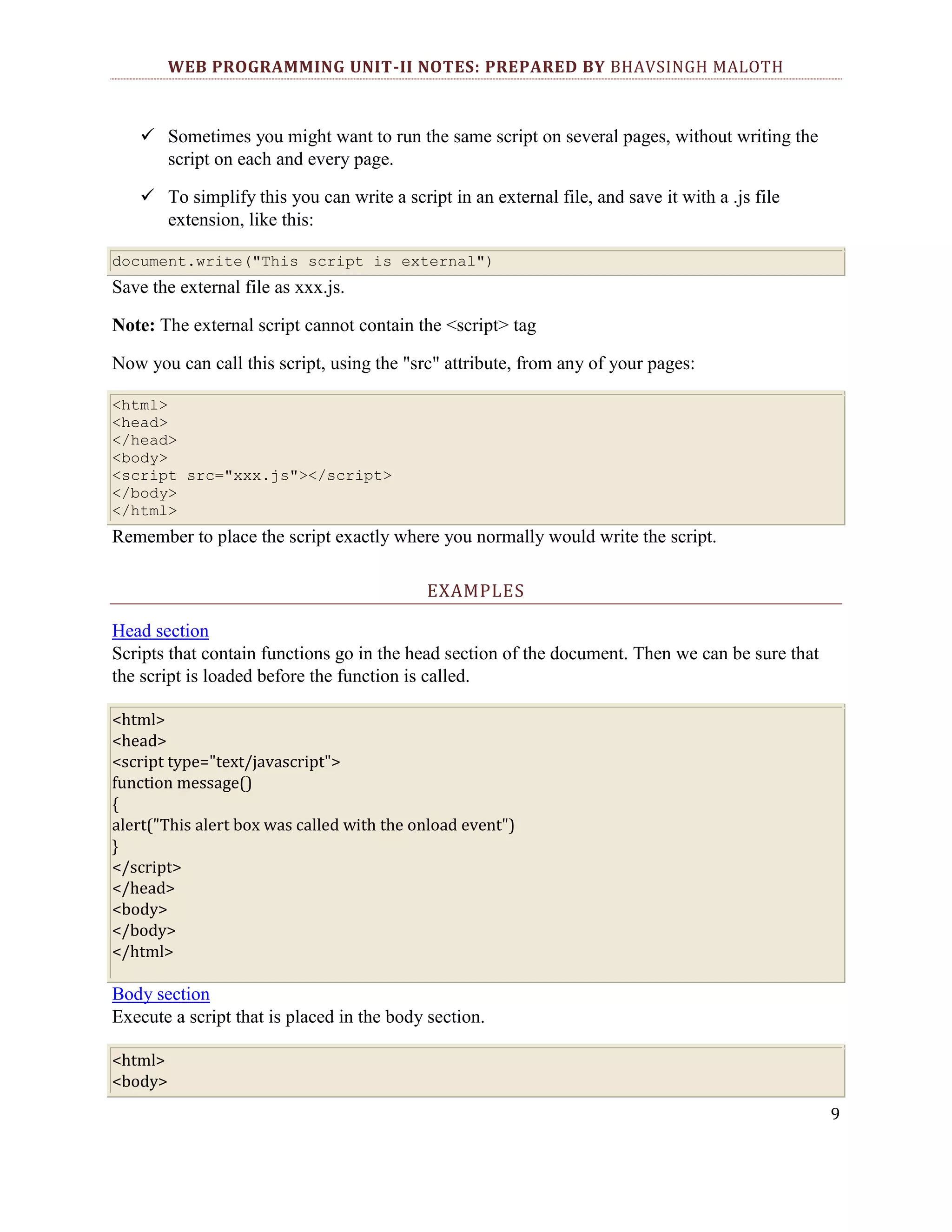 WEB PROGRAMMING UNIT-II NOTES: PREPARED BY BHAVSINGH MALOTH  Sometimes you might want to run the same script on several pages, without writing the script on each and every page.  To simplify this you can write a script in an external file, and save it with a .js file extension, like this: document.write("This script is external") Save the external file as xxx.js. Note: The external script cannot contain the <script> tag Now you can call this script, using the "src" attribute, from any of your pages: <html> <head> </head> <body> <script src="xxx.js"></script> </body> </html> Remember to place the script exactly where you normally would write the script. EXAMPLES Head section Scripts that contain functions go in the head section of the document. Then we can be sure that the script is loaded before the function is called. <html> <head> <script type="text/javascript"> function message() { alert("This alert box was called with the onload event") } </script> </head> <body> </body> </html> Body section Execute a script that is placed in the body section. <html> <body> 9 