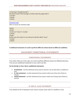 WEB PROGRAMMING UNIT-II NOTES: PREPARED BY BHAVSINGH MALOTH

<script type="text/javascript">
document.write("This message is written when the page loads")
</script>
</body>
</html>

External script
How to access an external script.
<html>
<head>
<script src="xxx.js"></script>
</head>
<body>
In this case, the script is in an external script file called "xxx.js".
</body>
</html>

Conditional statements are used to perform different actions based on different conditions.

JAVASCRIPT CONDITIONAL STATEMENTS
CONDITIONAL STATEMENTS
Very often when you write code, you want to perform different actions for different decisions.
You can use conditional statements in your code to do this.
In JavaScript we have three conditional statements:
if statement - use this statement if you want to execute a set of code when a condition is
true
if...else statement - use this statement if you want to select one of two sets of lines to
execute
switch statement - use this statement if you want to select one of many sets of lines to
execute

IF AND IF...ELSE STATEMENT
You should use the if statement if you want to execute some code if a condition is true.
10

 