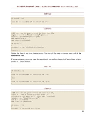 WEB PROGRAMMING UNIT-II NOTES: PREPARED BY BHAVSINGH MALOTH

SYNTAX
if (condition)
{
code to be executed if condition is true
}

EXAMPLE
//If the time on your browser is less than 10,
//you will get a "Good morning" greeting.
<script type="text/javascript">
var d=new Date()
var time=d.getHours()
if (time<10)
{
document.write("<b>Good morning</b>")
}
</script>

Notice that there is no ..else.. in this syntax. You just tell the code to execute some code if the
condition is true.
If you want to execute some code if a condition is true and another code if a condition is false,
use the if....else statement.
SYNTAX
if (condition)
{
code to be executed if condition is true
}
else
{
code to be executed if condition is false
}

EXAMPLE
//If the time on your browser is less than 10,
//you will get a "Good morning" greeting.
//Otherwise you will get a "Good day" greeting.
<script type="text/javascript">
var d = new Date()
var time = d.getHours()
if (time < 10)
{
document.write("Good morning!")

11

 
