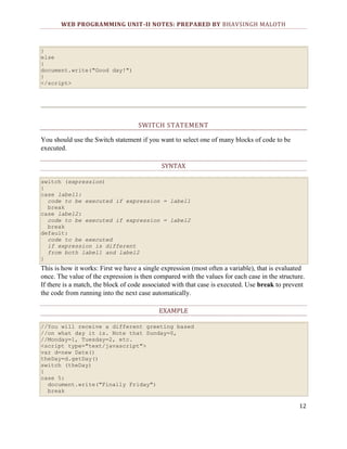 WEB PROGRAMMING UNIT-II NOTES: PREPARED BY BHAVSINGH MALOTH

}
else
{
document.write("Good day!")
}
</script>

SWITCH STATEMENT
You should use the Switch statement if you want to select one of many blocks of code to be
executed.
SYNTAX
switch (expression)
{
case label1:
code to be executed if expression = label1
break
case label2:
code to be executed if expression = label2
break
default:
code to be executed
if expression is different
from both label1 and label2
}

This is how it works: First we have a single expression (most often a variable), that is evaluated
once. The value of the expression is then compared with the values for each case in the structure.
If there is a match, the block of code associated with that case is executed. Use break to prevent
the code from running into the next case automatically.
EXAMPLE
//You will receive a different greeting based
//on what day it is. Note that Sunday=0,
//Monday=1, Tuesday=2, etc.
<script type="text/javascript">
var d=new Date()
theDay=d.getDay()
switch (theDay)
{
case 5:
document.write("Finally Friday")
break

12

 