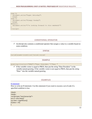 WEB PROGRAMMING UNIT-II NOTES: PREPARED BY BHAVSINGH MALOTH

case 6:
document.write("Super Saturday")
break
case 0:
document.write("Sleepy Sunday")
break
default:
document.write("I'm looking forward to this weekend!")
}
</script>

CONDITIONAL OPERATOR
 JavaScript also contains a conditional operator that assigns a value to a variable based on
some condition.
SYNTAX
variablename=(condition)?value1:value2

EXAMPLE
greeting=(visitor=="PRES")?"Dear President ":"Dear "

 If the variable visitor is equal to PRES, then put the string "Dear President " in the
variable named greeting. If the variable visitor is not equal to PRES, then put the string
"Dear " into the variable named greeting.

EXAMPLES
If statement
How to write an If statement. Use this statement if you want to execute a set of code if a
specified condition is true.
<html>
<body>
<script type="text/javascript">
var d = new Date()
var time = d.getHours()
if (time < 10)
{
13

 