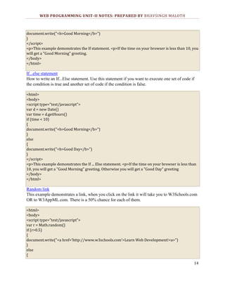 WEB PROGRAMMING UNIT-II NOTES: PREPARED BY BHAVSINGH MALOTH

document.write("<b>Good Morning</b>")
}
</script>
<p>This example demonstrates the If statement. <p>If the time on your browser is less than 10, you
will get a "Good Morning" greeting.
</body>
</html>

If...else statement
How to write an If...Else statement. Use this statement if you want to execute one set of code if
the condition is true and another set of code if the condition is false.
<html>
<body>
<script type="text/javascript">
var d = new Date()
var time = d.getHours()
if (time < 10)
{
document.write("<b>Good Morning</b>")
}
else
{
document.write("<b>Good Day</b>")
}
</script>
<p>This example demonstrates the If ... Else statement. <p>If the time on your browser is less than
10, you will get a "Good Morning" greeting. Otherwise you will get a "Good Day" greeting
</body>
</html>

Random link
This example demonstrates a link, when you click on the link it will take you to W3Schools.com
OR to W3AppML.com. There is a 50% chance for each of them.
<html>
<body>
<script type="text/javascript">
var r = Math.random()
if (r>0.5)
{
document.write("<a href='http://www.w3schools.com'>Learn Web Development!<a>")
}
else
{
14

 