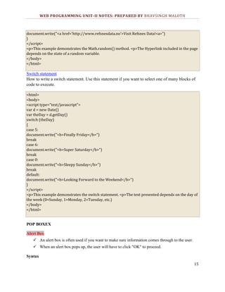 WEB PROGRAMMING UNIT-II NOTES: PREPARED BY BHAVSINGH MALOTH

document.write("<a href='http://www.refsnesdata.no'>Visit Refsnes Data!<a>")
}
</script>
<p>This example demonstrates the Math.random() method. <p>The Hyperlink included in the page
depends on the state of a random variable.
</body>
</html>

Switch statement
How to write a switch statement. Use this statement if you want to select one of many blocks of
code to execute.
<html>
<body>
<script type="text/javascript">
var d = new Date()
var theDay = d.getDay()
switch (theDay)
{
case 5:
document.write("<b>Finally Friday</b>")
break
case 6:
document.write("<b>Super Saturday</b>")
break
case 0:
document.write("<b>Sleepy Sunday</b>")
break
default:
document.write("<b>Looking Forward to the Weekend</b>")
}
</script>
<p>This example demonstrates the switch statement. <p>The text presented depends on the day of
the week (0=Sunday, 1=Monday, 2=Tuesday, etc.)
</body>
</html>

POP BOXEX
Alert Box
 An alert box is often used if you want to make sure information comes through to the user.
 When an alert box pops up, the user will have to click "OK" to proceed.
Syntax
15

 