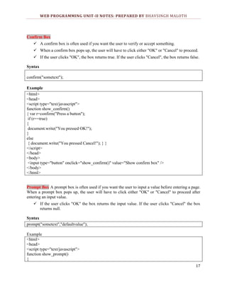 WEB PROGRAMMING UNIT-II NOTES: PREPARED BY BHAVSINGH MALOTH

Confirm Box
 A confirm box is often used if you want the user to verify or accept something.
 When a confirm box pops up, the user will have to click either "OK" or "Cancel" to proceed.
 If the user clicks "OK", the box returns true. If the user clicks "Cancel", the box returns false.
Syntax
confirm("sometext");
Example
<html>
<head>
<script type="text/javascript">
function show_confirm()
{ var r=confirm("Press a button");
if (r==true)
{
document.write("You pressed OK!");
}
else
{ document.write("You pressed Cancel!"); } }
</script>
</head>
<body>
<input type="button" onclick="show_confirm()" value="Show confirm box" />
</body>
</html>
Prompt Box A prompt box is often used if you want the user to input a value before entering a page.
When a prompt box pops up, the user will have to click either "OK" or "Cancel" to proceed after
entering an input value.
 If the user clicks "OK" the box returns the input value. If the user clicks "Cancel" the box
returns null.
Syntax
prompt("sometext","defaultvalue");
Example
<html>
<head>
<script type="text/javascript">
function show_prompt()
{
17

 