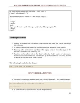 WEB PROGRAMMING UNIT-II NOTES: PREPARED BY BHAVSINGH MALOTH

var name=prompt("Please enter your name","Harry Potter");
if (name!=null && name!="")
{
document.write("Hello " + name + "! How are you today?");
}
}
</script>
</head>
<body>
<input type="button" onclick="show_prompt()" value="Show prompt box" />
</body>
</html>

JavaScript Functions
 To keep the browser from executing a script when the page loads, you can put your script
into a function.
 A function contains code that will be executed by an event or by a call to the function.
 You may call a function from anywhere within a page (or even from other pages if the
function is embedded in an external .js file).
 Functions can be defined both in the <head> and in the <body> section of a document.
However, to assure that a function is read/loaded by the browser before it is called, it could
be wise to put functions in the <head> section.

This is JavaScript's method to alert the user.
alert("here goes the message")

HOW TO DEFINE A FUNCTION:

 To create a function you define its name, any values ("arguments"), and some statements:
function myfunction(argument1,argument2,etc)
{
some statements
}

 A function with no arguments must include the parentheses:
18

 