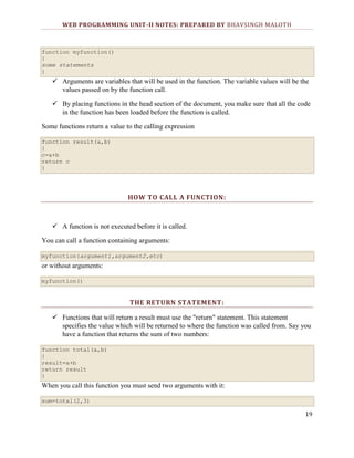 WEB PROGRAMMING UNIT-II NOTES: PREPARED BY BHAVSINGH MALOTH

function myfunction()
{
some statements
}

 Arguments are variables that will be used in the function. The variable values will be the
values passed on by the function call.
 By placing functions in the head section of the document, you make sure that all the code
in the function has been loaded before the function is called.
Some functions return a value to the calling expression
function result(a,b)
{
c=a+b
return c
}

HOW TO CALL A FUNCTION:

 A function is not executed before it is called.
You can call a function containing arguments:
myfunction(argument1,argument2,etc)

or without arguments:
myfunction()

THE RETURN STATEMENT:
 Functions that will return a result must use the "return" statement. This statement
specifies the value which will be returned to where the function was called from. Say you
have a function that returns the sum of two numbers:
function total(a,b)
{
result=a+b
return result
}

When you call this function you must send two arguments with it:
sum=total(2,3)

19

 