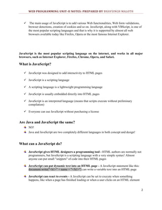 WEB PROGRAMMING UNIT-II NOTES: PREPARED BY BHAVSINGH MALOTH



The main usage of JavaScript is to add various Web functionalities, Web form validations,
browser detections, creation of cookies and so on. JavaScript, along with VBScript, is one of
the most popular scripting languages and that is why it is supported by almost all web
browsers available today like Firefox, Opera or the most famous Internet Explorer.

JavaScript is the most popular scripting language on the internet, and works in all major
browsers, such as Internet Explorer, Firefox, Chrome, Opera, and Safari.

What is JavaScript?
 JavaScript was designed to add interactivity to HTML pages
 JavaScript is a scripting language
 A scripting language is a lightweight programming language
 JavaScript is usually embedded directly into HTML pages
 JavaScript is an interpreted language (means that scripts execute without preliminary
compilation)
 Everyone can use JavaScript without purchasing a license

Are Java and JavaScript the same?
NO!
Java and JavaScript are two completely different languages in both concept and design!

What can a JavaScript do?
JavaScript gives HTML designers a programming tool - HTML authors are normally not
programmers, but JavaScript is a scripting language with a very simple syntax! Almost
anyone can put small "snippets" of code into their HTML pages
JavaScript can put dynamic text into an HTML page - A JavaScript statement like this:
document.write("<h1>" + name + "</h1>") can write a variable text into an HTML page
JavaScript can react to events - A JavaScript can be set to execute when something
happens, like when a page has finished loading or when a user clicks on an HTML element
2

 