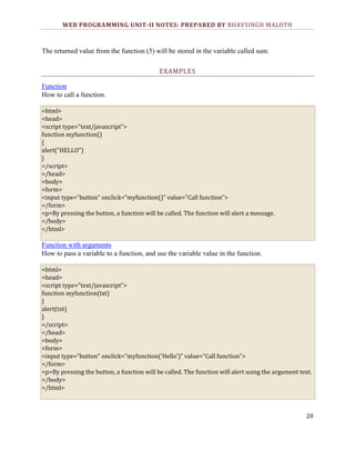 WEB PROGRAMMING UNIT-II NOTES: PREPARED BY BHAVSINGH MALOTH

The returned value from the function (5) will be stored in the variable called sum.
EXAMPLES
Function
How to call a function.
<html>
<head>
<script type="text/javascript">
function myfunction()
{
alert("HELLO")
}
</script>
</head>
<body>
<form>
<input type="button" onclick="myfunction()" value="Call function">
</form>
<p>By pressing the button, a function will be called. The function will alert a message.
</body>
</html>

Function with arguments
How to pass a variable to a function, and use the variable value in the function.
<html>
<head>
<script type="text/javascript">
function myfunction(txt)
{
alert(txt)
}
</script>
</head>
<body>
<form>
<input type="button" onclick="myfunction('Hello')" value="Call function">
</form>
<p>By pressing the button, a function will be called. The function will alert using the argument text.
</body>
</html>

20

 