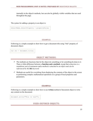 WEB PROGRAMMING UNIT-II NOTES: PREPARED BY BHAVSINGH MALOTH

internally in the object's methods, but can also be globally visible variables that are used
throughout the page.

The syntax for adding a property to an object is:
objectName.objectProperty = propertyValue;

EXAMPLE:
Following is a simple example to show how to get a document title using "title" property of
document object:
var str = document.title;

OBJECT METHODS:
 The methods are functions that let the object do something or let something be done to it.
There is little difference between a function and a method, except that a function is a
standalone unit of statements and a method is attached to an object and can be
referenced by the this keyword.
 Methods are useful for everything from displaying the contents of the object to the screen
to performing complex mathematical operations on a group of local properties and
parameters.

EXAMPLE:
Following is a simple example to show how to use write() method of document object to write
any content on the document:
document.write("This is test");

USER-DEFINED OBJECTS:
23

 