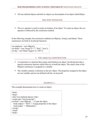 WEB PROGRAMMING UNIT-II NOTES: PREPARED BY BHAVSINGH MALOTH

 All user-defined objects and built-in objects are descendants of an object called Object.
THE NEW OPERATOR:

 The new operator is used to create an instance of an object. To create an object, the new
operator is followed by the constructor method.

In the following example, the constructor methods are Object(), Array(), and Date(). These
constructors are built-in JavaScript functions.
var employee = new Object();
var books = new Array("C++", "Perl", "Java");
var day = new Date("August 15, 1947");
 THE OBJECT() CONSTRUCTOR:
 A constructor is a function that creates and initializes an object. JavaScript provides a
special constructor function called Object() to build the object. The return value of the
Object() constructor is assigned to a variable.
 The variable contains a reference to the new object. The properties assigned to the object
are not variables and are not defined with the var keyword.

EXAMPLE 1:
This example demonstrates how to create an object:
<html>
<head>
<title>User-defined objects</title>
<script type="text/javascript">
var book = new Object(); // Create the object
book.subject = "Perl"; // Assign properties to the object
book.author = "Mohtashim";
</script>
</head>
<body>
24

 