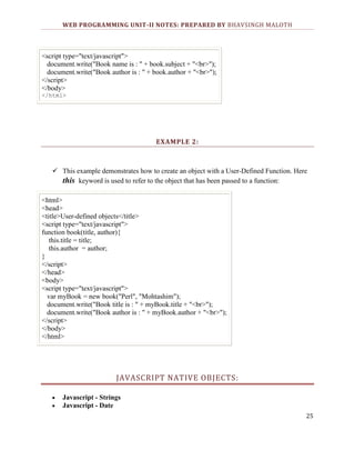 WEB PROGRAMMING UNIT-II NOTES: PREPARED BY BHAVSINGH MALOTH

<script type="text/javascript">
document.write("Book name is : " + book.subject + "<br>");
document.write("Book author is : " + book.author + "<br>");
</script>
</body>
</html>

EXAMPLE 2:

 This example demonstrates how to create an object with a User-Defined Function. Here
this keyword is used to refer to the object that has been passed to a function:
<html>
<head>
<title>User-defined objects</title>
<script type="text/javascript">
function book(title, author){
this.title = title;
this.author = author;
}
</script>
</head>
<body>
<script type="text/javascript">
var myBook = new book("Perl", "Mohtashim");
document.write("Book title is : " + myBook.title + "<br>");
document.write("Book author is : " + myBook.author + "<br>");
</script>
</body>
</html>

JAVASCRIPT NATIVE OBJECTS:
Javascript - Strings
Javascript - Date
25

 