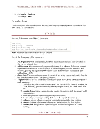 WEB PROGRAMMING UNIT-II NOTES: PREPARED BY BHAVSINGH MALOTH

Javascript - Boolean
Javascript - Math
Javascript - Date:
The Date object is a datatype built into the JavaScript language. Date objects are created with the
new Date( ) as shown below.

SYNTAX:
Here are different variant of Date() constructor:
new
new
new
new

Date( )
Date(milliseconds)
Date(datestring)
Date(year,month,date[,hour,minute,second,millisecond ])

Note: Paramters in the brackets are always optional
Here is the description of the parameters:
No Argument: With no arguments, the Date( ) constructor creates a Date object set to
the current date and time.
milliseconds: When one numeric argument is passed, it is taken as the internal numeric
representation of the date in milliseconds, as returned by the getTime( ) method. For
example, passing the argument 5000 creates a date that represents five seconds past
midnight on 1/1/70.
datestring:When one string argument is passed, it is a string representation of a date, in
the format accepted by the Date.parse( ) method.
7 agruments: To use the last form of constructor given above, Here is the description of
each argument:
1. year: Integer value representing the year. For compatibility (in order to avoid the
Y2K problem), you should always specify the year in full; use 1998, rather than
98.
2. month: Integer value representing the month, beginning with 0 for January to 11
for December.
3. date: Integer value representing the day of the month.
4. hour: Integer value representing the hour of the day (24-hour scale).
5. minute: Integer value representing the minute segment of a time reading.
6. second: Integer value representing the second segment of a time reading.
7. millisecond: Integer value representing the millisecond segment of a time
reading.

DATE PROPERTIES:
26

 