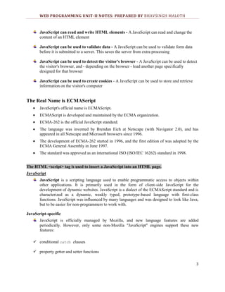 WEB PROGRAMMING UNIT-II NOTES: PREPARED BY BHAVSINGH MALOTH

JavaScript can read and write HTML elements - A JavaScript can read and change the
content of an HTML element
JavaScript can be used to validate data - A JavaScript can be used to validate form data
before it is submitted to a server. This saves the server from extra processing
JavaScript can be used to detect the visitor's browser - A JavaScript can be used to detect
the visitor's browser, and - depending on the browser - load another page specifically
designed for that browser
JavaScript can be used to create cookies - A JavaScript can be used to store and retrieve
information on the visitor's computer

The Real Name is ECMAScript
JavaScript's official name is ECMAScript.
ECMAScript is developed and maintained by the ECMA organization.
ECMA-262 is the official JavaScript standard.
The language was invented by Brendan Eich at Netscape (with Navigator 2.0), and has
appeared in all Netscape and Microsoft browsers since 1996.
The development of ECMA-262 started in 1996, and the first edition of was adopted by the
ECMA General Assembly in June 1997.
The standard was approved as an international ISO (ISO/IEC 16262) standard in 1998.
The HTML <script> tag is used to insert a JavaScript into an HTML page.
JavaScript
JavaScript is a scripting language used to enable programmatic access to objects within
other applications. It is primarily used in the form of client-side JavaScript for the
development of dynamic websites. JavaScript is a dialect of the ECMAScript standard and is
characterized as a dynamic, weakly typed, prototype-based language with first-class
functions. JavaScript was influenced by many languages and was designed to look like Java,
but to be easier for non-programmers to work with.
JavaScript-specific
JavaScript is officially managed by Mozilla, and new language features are added
periodically. However, only some non-Mozilla "JavaScript" engines support these new
features:
 conditional catch clauses
 property getter and setter functions
3

 