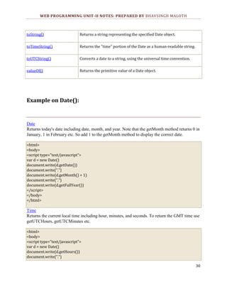 WEB PROGRAMMING UNIT-II NOTES: PREPARED BY BHAVSINGH MALOTH

toString()

Returns a string representing the specified Date object.

toTimeString()

Returns the "time" portion of the Date as a human-readable string.

toUTCString()

Converts a date to a string, using the universal time convention.

valueOf()

Returns the primitive value of a Date object.

Example on Date():

Date
Returns today's date including date, month, and year. Note that the getMonth method returns 0 in
January, 1 in February etc. So add 1 to the getMonth method to display the correct date.
<html>
<body>
<script type="text/javascript">
var d = new Date()
document.write(d.getDate())
document.write(".")
document.write(d.getMonth() + 1)
document.write(".")
document.write(d.getFullYear())
</script>
</body>
</html>

Time
Returns the current local time including hour, minutes, and seconds. To return the GMT time use
getUTCHours, getUTCMinutes etc.
<html>
<body>
<script type="text/javascript">
var d = new Date()
document.write(d.getHours())
document.write(".")
30

 