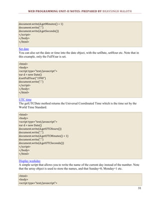 WEB PROGRAMMING UNIT-II NOTES: PREPARED BY BHAVSINGH MALOTH

document.write(d.getMinutes() + 1)
document.write(".")
document.write(d.getSeconds())
</script>
</body>
</html>

Set date
You can also set the date or time into the date object, with the setDate, setHour etc. Note that in
this example, only the FullYear is set.
<html>
<body>
<script type="text/javascript">
var d = new Date()
d.setFullYear("1990")
document.write(".")
</script>
</body>
</html>

UTC time
The getUTCDate method returns the Universal Coordinated Time which is the time set by the
World Time Standard.
<html>
<body>
<script type="text/javascript">
var d = new Date()
document.write(d.getUTCHours())
document.write(".")
document.write(d.getUTCMinutes() + 1)
document.write(".")
document.write(d.getUTCSeconds())
</script>
</body>
</html>

Display weekday
A simple script that allows you to write the name of the current day instead of the number. Note
that the array object is used to store the names, and that Sunday=0, Monday=1 etc.
<html>
<body>
<script type="text/javascript">
31

 