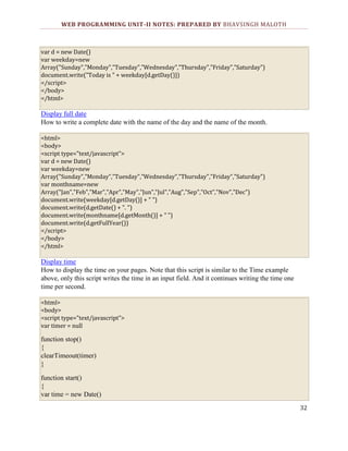 WEB PROGRAMMING UNIT-II NOTES: PREPARED BY BHAVSINGH MALOTH

var d = new Date()
var weekday=new
Array("Sunday","Monday","Tuesday","Wednesday","Thursday","Friday","Saturday")
document.write("Today is " + weekday[d.getDay()])
</script>
</body>
</html>

Display full date
How to write a complete date with the name of the day and the name of the month.
<html>
<body>
<script type="text/javascript">
var d = new Date()
var weekday=new
Array("Sunday","Monday","Tuesday","Wednesday","Thursday","Friday","Saturday")
var monthname=new
Array("Jan","Feb","Mar","Apr","May","Jun","Jul","Aug","Sep","Oct","Nov","Dec")
document.write(weekday[d.getDay()] + " ")
document.write(d.getDate() + ". ")
document.write(monthname[d.getMonth()] + " ")
document.write(d.getFullYear())
</script>
</body>
</html>

Display time
How to display the time on your pages. Note that this script is similar to the Time example
above, only this script writes the time in an input field. And it continues writing the time one
time per second.
<html>
<body>
<script type="text/javascript">
var timer = null

function stop()
{
clearTimeout(timer)
}
function start()
{
var time = new Date()
32

 
