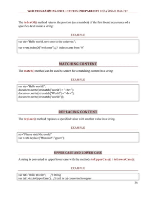 WEB PROGRAMMING UNIT-II NOTES: PREPARED BY BHAVSINGH MALOTH

The indexOf() method returns the position (as a number) of the first found occurrence of a
specified text inside a string:
EXAMPLE
var str="Hello world, welcome to the universe.";
var n=str.indexOf("welcome");// index starts from “0”

MATCHING CONTENT
The match() method can be used to search for a matching content in a string:
EXAMPLE
var str="Hello world!";
document.write(str.match("world") + "<br>");
document.write(str.match("World") + "<br>");
document.write(str.match("world!"));

REPLACING CONTENT
The replace() method replaces a specified value with another value in a string.
EXAMPLE
str="Please visit Microsoft!"
var n=str.replace("Microsoft","gpcet");

UPPER CASE AND LOWER CASE
A string is converted to upper/lower case with the methods toUpperCase() / toLowerCase():
EXAMPLE
var txt="Hello World!";
// String
var txt1=txt.toUpperCase(); // txt1 is txt converted to upper
36

 