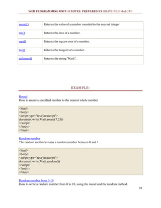 WEB PROGRAMMING UNIT-II NOTES: PREPARED BY BHAVSINGH MALOTH

round()

Returns the value of a number rounded to the nearest integer.

sin()

Returns the sine of a number.

sqrt()

Returns the square root of a number.

tan()

Returns the tangent of a number.

toSource()

Returns the string "Math".

EXAMPLE:
Round
How to round a specified number to the nearest whole number
<html>
<body>
<script type="text/javascript">
document.write(Math.round(7.25))
</script>
</body>
</html>
Random number
The random method returns a random number between 0 and 1
<html>
<body>
<script type="text/javascript">
document.write(Math.random())
</script>
</body>
</html>
Random number from 0-10
How to write a random number from 0 to 10, using the round and the random method.
39

 