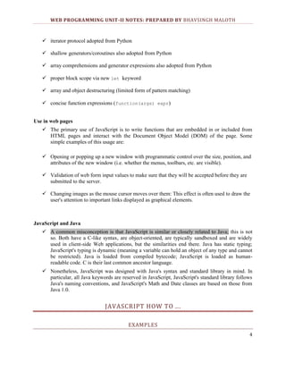 WEB PROGRAMMING UNIT-II NOTES: PREPARED BY BHAVSINGH MALOTH

 iterator protocol adopted from Python
 shallow generators/coroutines also adopted from Python
 array comprehensions and generator expressions also adopted from Python
 proper block scope via new let keyword
 array and object destructuring (limited form of pattern matching)
 concise function expressions (function(args) expr)
Use in web pages
 The primary use of JavaScript is to write functions that are embedded in or included from
HTML pages and interact with the Document Object Model (DOM) of the page. Some
simple examples of this usage are:
 Opening or popping up a new window with programmatic control over the size, position, and
attributes of the new window (i.e. whether the menus, toolbars, etc. are visible).
 Validation of web form input values to make sure that they will be accepted before they are
submitted to the server.
 Changing images as the mouse cursor moves over them: This effect is often used to draw the
user's attention to important links displayed as graphical elements.

JavaScript and Java
 A common misconception is that JavaScript is similar or closely related to Java; this is not
so. Both have a C-like syntax, are object-oriented, are typically sandboxed and are widely
used in client-side Web applications, but the similarities end there. Java has static typing;
JavaScript's typing is dynamic (meaning a variable can hold an object of any type and cannot
be restricted). Java is loaded from compiled bytecode; JavaScript is loaded as humanreadable code. C is their last common ancestor language.
 Nonetheless, JavaScript was designed with Java's syntax and standard library in mind. In
particular, all Java keywords are reserved in JavaScript, JavaScript's standard library follows
Java's naming conventions, and JavaScript's Math and Date classes are based on those from
Java 1.0.

JAVASCRIPT HOW TO .. .
EXAMPLES
4

 