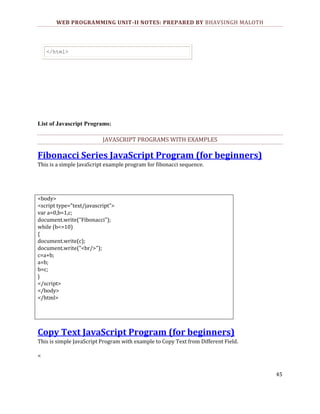 WEB PROGRAMMING UNIT-II NOTES: PREPARED BY BHAVSINGH MALOTH

</html>

List of Javascript Programs:

JAVASCRIPT PROGRAMS WITH EXAMPLES

Fibonacci Series JavaScript Program (for beginners)
This is a simple JavaScript example program for fibonacci sequence.

<body>
<script type="text/javascript">
var a=0,b=1,c;
document.write("Fibonacci");
while (b<=10)
{
document.write(c);
document.write("<br/>");
c=a+b;
a=b;
b=c;
}
</script>
</body>
</html>

Copy Text JavaScript Program (for beginners)
This is simple JavaScript Program with example to Copy Text from Different Field.
<
45

 