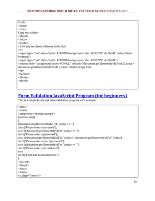 WEB PROGRAMMING UNIT-II NOTES: PREPARED BY BHAVSINGH MALOTH

html>
<head>
<title>
Copy text</title>
</head>
<body>
<center>
<h2>Copy text from different field</h2>
<p>
<input type="text" style="color: #FF0080;background-color: #C9C299" id="field1" value="Good
Morning">
<input type="text" style="color: #FF0080;background-color: #C9C299" id="field2">
<button style="background-color: #E799A3" onclick="document.getElementById('field2').value =
document.getElementById('field1').value">Click to Copy Text
</p>
</center>
</body>
</html>

Form Validation JavaScript Program (for beginners)
This is a simple JavaScript form validation program with example.
<html>
<head>
<script type="text/javascript">
function sub()
{
if(document.getElementById("t1").value == "")
alert("Please enter your name");
else if(document.getElementById("t2").value == "")
alert("Please enter a password");
else if(document.getElementById("t2").value != document.getElementById("t3").value)
alert("Please enter correct password");
else if(document.getElementById("t4").value == "")
alert("Please enter your address");
else
alert("Form has been submitted");
}
</script>
</head>
<body>
<form>
<p align="center">
46

 