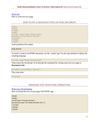 WEB PROGRAMMING UNIT-II NOTES: PREPARED BY BHAVSINGH MALOTH

Write text
How to write text on a page
HOW TO PUT A JAVASCRIPT INTO AN HTML DOCUMENT
<html>
<head>
</head>
<body>
<script type="text/javascript">
document.write("Hello World!")
</script>
</body>
</html>

And it produces this output:
Hello World!

To insert a script in an HTML document, use the <script> tag. Use the type attribute to define the
scripting language.
<script type="text/javascript">

Then comes the JavaScript: In JavaScript the command for writing some text on a page is
document.write:
document.write("Hello World!")

The script ends:
</script>

INSERTING TEXT WITH HTML FORMATTING
Write text with formatting
How to format the text on your page with HTML tags
<html>
<body>
<script type="text/javascript">
document.write("<h1>Hello World!</h1>")
</script>
</body>
</html>

5

 