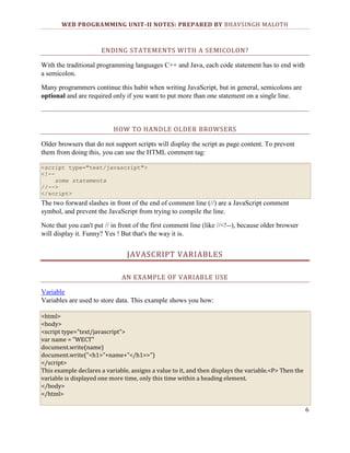 WEB PROGRAMMING UNIT-II NOTES: PREPARED BY BHAVSINGH MALOTH

ENDING STATEMENTS WITH A SEMICOLON?
With the traditional programming languages C++ and Java, each code statement has to end with
a semicolon.
Many programmers continue this habit when writing JavaScript, but in general, semicolons are
optional and are required only if you want to put more than one statement on a single line.

HOW TO HANDLE OLDER BROWSERS
Older browsers that do not support scripts will display the script as page content. To prevent
them from doing this, you can use the HTML comment tag:
<script type="text/javascript">
<!-some statements
//-->
</script>

The two forward slashes in front of the end of comment line (//) are a JavaScript comment
symbol, and prevent the JavaScript from trying to compile the line.
Note that you can't put // in front of the first comment line (like //<!--), because older browser
will display it. Funny? Yes ! But that's the way it is.

JAVASCRIPT VARIABLES
AN EXAMPLE OF VARIABLE USE
Variable
Variables are used to store data. This example shows you how:
<html>
<body>
<script type="text/javascript">
var name = "WECT"
document.write(name)
document.write("<h1>"+name+"</h1>>")
</script>
This example declares a variable, assigns a value to it, and then displays the variable.<P> Then the
variable is displayed one more time, only this time within a heading element.
</body>
</html>
6

 