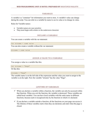 WEB PROGRAMMING UNIT-II NOTES: PREPARED BY BHAVSINGH MALOTH

VARIABLES
A variable is a "container" for information you want to store. A variable's value can change
during the script. You can refer to a variable by name to see its value or to change its value.
Rules for Variable names:
Variable names are case sensitive
They must begin with a letter or the underscore character

DECLARE A VARIABLE
You can create a variable with the var statement:
var strname = some value

You can also create a variable without the var statement:
strname = some value

ASSIGN A VALUE TO A VARIABLE
You assign a value to a variable like this:
var strname = "Hege"

Or like this:
strname = "Hege"

The variable name is on the left side of the expression and the value you want to assign to the
variable is on the right. Now the variable "strname" has the value "Hege".

LIFETIME OF VARIABLES
 When you declare a variable within a function, the variable can only be accessed within
that function. When you exit the function, the variable is destroyed. These variables are
called local variables. You can have local variables with the same name in different
functions, because each is recognized only by the function in which it is declared.
 If you declare a variable outside a function, all the functions on your page can access it.
The lifetime of these variables starts when they are declared, and ends when the page is
closed.
7

 