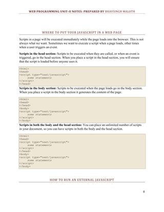 WEB PROGRAMMING UNIT-II NOTES: PREPARED BY BHAVSINGH MALOTH

WHERE TO PUT YOUR JAVASCRIPT IN A WEB PAGE
Scripts in a page will be executed immediately while the page loads into the browser. This is not
always what we want. Sometimes we want to execute a script when a page loads, other times
when a user triggers an event.
Scripts in the head section: Scripts to be executed when they are called, or when an event is
triggered, go in the head section. When you place a script in the head section, you will ensure
that the script is loaded before anyone uses it.
<html>
<head>
<script type="text/javascript">
some statements
</script>
</head>

Scripts in the body section: Scripts to be executed when the page loads go in the body section.
When you place a script in the body section it generates the content of the page.
<html>
<head>
</head>
<body>
<script type="text/javascript">
some statements
</script>
</body>

Scripts in both the body and the head section: You can place an unlimited number of scripts
in your document, so you can have scripts in both the body and the head section.
<html>
<head>
<script type="text/javascript">
some statements
</script>
</head>
<body>
<script type="text/javascript">
some statements
</script>
</body>

HOW TO RUN AN EXTERNAL JAVASCRIPT

8

 