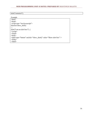 WEB PROGRAMMING UNIT-II NOTES: PREPARED BY BHAVSINGH MALOTH

alert("sometext");
Example
<html>
<head>
<script type="text/javascript">
function show_alert()
{
alert("I am an alert box!"); }
</script>
</head>
<body>
<input type="button" onclick="show_alert()" value="Show alert box" />
</body>
</html>

16

 