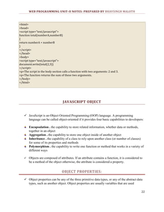 WEB PROGRAMMING UNIT-II NOTES: PREPARED BY BHAVSINGH MALOTH

<html>
<head>
<script type="text/javascript">
function total(numberA,numberB)
{
return numberA + numberB
}
</script>
</head>
<body>
<script type="text/javascript">
document.write(total(2,3))
</script>
<p>The script in the body section calls a function with two arguments: 2 and 3.
<p>The function returns the sum of these two arguments.
</body>
</html>

JAVASCRIPT OBJECT

 JavaScript is an Object Oriented Programming (OOP) language. A programming
language can be called object-oriented if it provides four basic capabilities to developers:
Encapsulation . the capability to store related information, whether data or methods,
together in an object
Aggregation . the capability to store one object inside of another object
Inheritance . the capability of a class to rely upon another class (or number of classes)
for some of its properties and methods
Polymorphism . the capability to write one function or method that works in a variety of
different ways


Objects are composed of attributes. If an attribute contains a function, it is considered to
be a method of the object otherwise, the attribute is considered a property.

OBJECT PROPERTIES:
 Object properties can be any of the three primitive data types, or any of the abstract data
types, such as another object. Object properties are usually variables that are used
22

 