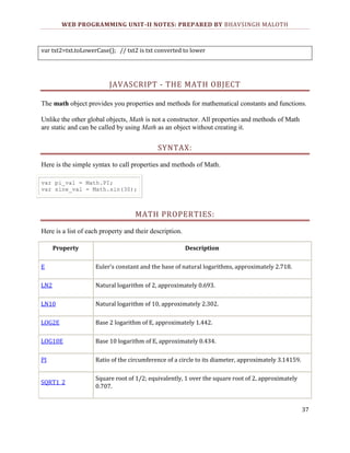 WEB PROGRAMMING UNIT-II NOTES: PREPARED BY BHAVSINGH MALOTH

var txt2=txt.toLowerCase(); // txt2 is txt converted to lower

JAVASCRIPT - THE MATH OBJECT
The math object provides you properties and methods for mathematical constants and functions.
Unlike the other global objects, Math is not a constructor. All properties and methods of Math
are static and can be called by using Math as an object without creating it.

SYNTAX:
Here is the simple syntax to call properties and methods of Math.
var pi_val = Math.PI;
var sine_val = Math.sin(30);

MATH PROPERTIES:
Here is a list of each property and their description.
Property

Description

E

Euler's constant and the base of natural logarithms, approximately 2.718.

LN2

Natural logarithm of 2, approximately 0.693.

LN10

Natural logarithm of 10, approximately 2.302.

LOG2E

Base 2 logarithm of E, approximately 1.442.

LOG10E

Base 10 logarithm of E, approximately 0.434.

PI

Ratio of the circumference of a circle to its diameter, approximately 3.14159.

SQRT1_2

Square root of 1/2; equivalently, 1 over the square root of 2, approximately
0.707.

37

 