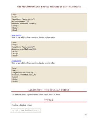 WEB PROGRAMMING UNIT-II NOTES: PREPARED BY BHAVSINGH MALOTH

<html>
<body>
<script type="text/javascript">
no=Math.random()*10
document.write(Math.floor(no))
</script>
</body>
</html>
Max number
How to test which of two numbers, has the highest value.
<html>
<body>
<script type="text/javascript">
document.write(Math.max(2,4))
</script>
</body>
</html>
Min number
How to test which of two numbers, has the lowest value.
<html>
<body>
<script type="text/javascript">
document.write(Math.min(2,4))
</script>
</body>
</html>

JAVASCRIPT - THE BOOLEAN OBJECT
The Boolean object represents two values either "true" or "false".

SYNTAX:
Creating a boolean object:
var val = new Boolean(value);

40

 