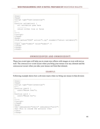 WEB PROGRAMMING UNIT-II NOTES: PREPARED BY BHAVSINGH MALOTH

<html>
<head>
<script type="text/javascript">
<!-function validation() {
all validation goes here
.........
return either true or false
}
//-->
</script>
</head>
<body>
<form method="POST" action="t.cgi" onsubmit="return validate()">
.......
<input type="submit" value="Submit" />
</form>
</body>
</html>

ONMOUSEOVER AND ONMOUSEOUT:
These two event types will help you to create nice effects with images or even with text as
well. The onmouseover event occurs when you bring your mouse over any element and the
onmouseout occurs when you take your mouse out from that element.
EXAMPLE:
Following example shows how a division reacts when we bring our mouse in that division:
<html>
<head>
<script type="text/javascript">
<!-function over() {
alert("Mouse Over");
}
function out() {
alert("Mouse Out");
}
//-->
</script>
</head>
<body>
<div onmouseover="over()" onmouseout="out()">
<h2> This is inside the division </h2>
</div>
</body>

44

 