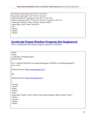 WEB PROGRAMMING UNIT-II NOTES: PREPARED BY BHAVSINGH MALOTH

User Name:<input type="text" id="t1"><br><br>
Password:<input type="text" id="t2"><br><br>
Confirm Password:<input type="text" id="t3"><br><br>
Address:<textarea rows="2" cols="25" id="t4"></textarea><br><br>
<input type="button" value="Submit" onclick="sub()">
<input type="reset" value="Clear All">
</p>
</form>
</body>
</html>

JavaScript Popup Window Program (for beginners)
This is a simple JavaScript example program to generate confirm box.

<html>
<head>
<script type="text/javaScript">
function see()
{
var c= confirm("Click OK to see Google Homepage or CANCEL to see Bing Homepage");
if (c== true)
{
window.location="http://www.google.co.in/";
}
else
{
window.location="http://www.bing.com/";
}
}
</script>
</head>
<body>
<center>
<form>
<input type="button" value="Click to chose either Google or Bing" onclick="see()">
</form>
</center>
</body>
</html>

47

 