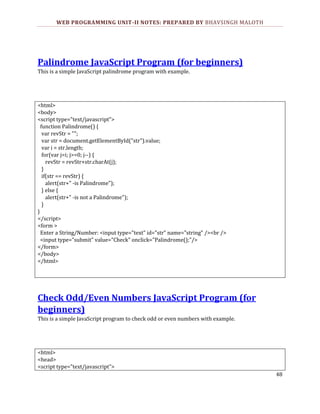 WEB PROGRAMMING UNIT-II NOTES: PREPARED BY BHAVSINGH MALOTH

Palindrome JavaScript Program (for beginners)
This is a simple JavaScript palindrome program with example.

<html>
<body>
<script type="text/javascript">
function Palindrome() {
var revStr = "";
var str = document.getElementById("str").value;
var i = str.length;
for(var j=i; j>=0; j--) {
revStr = revStr+str.charAt(j);
}
if(str == revStr) {
alert(str+" -is Palindrome");
} else {
alert(str+" -is not a Palindrome");
}
}
</script>
<form >
Enter a String/Number: <input type="text" id="str" name="string" /><br />
<input type="submit" value="Check" onclick="Palindrome();"/>
</form>
</body>
</html>

Check Odd/Even Numbers JavaScript Program (for
beginners)
This is a simple JavaScript program to check odd or even numbers with example.

<html>
<head>
<script type="text/javascript">
48

 